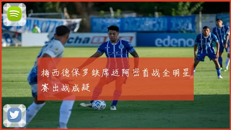 梅西德保罗缺席迈阿密首战全明星赛出战成疑
