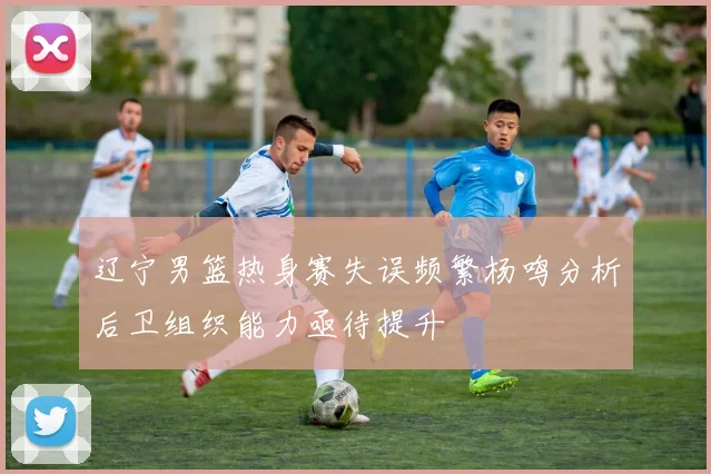 辽宁男篮热身赛失误频繁杨鸣分析后卫组织能力亟待提升