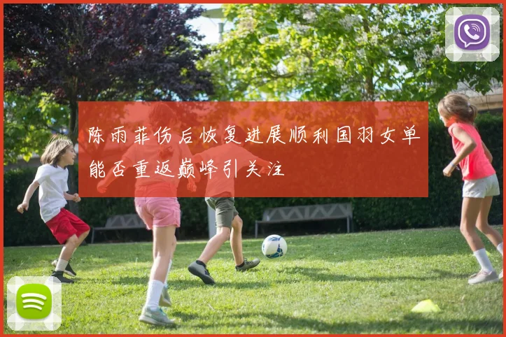 陈雨菲伤后恢复进展顺利国羽女单能否重返巅峰引关注