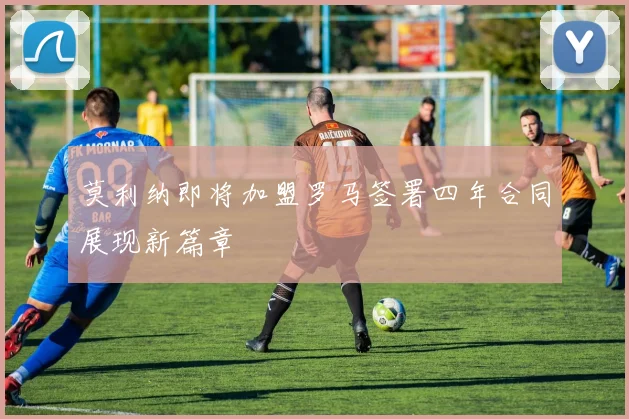 莫利纳即将加盟罗马签署四年合同展现新篇章