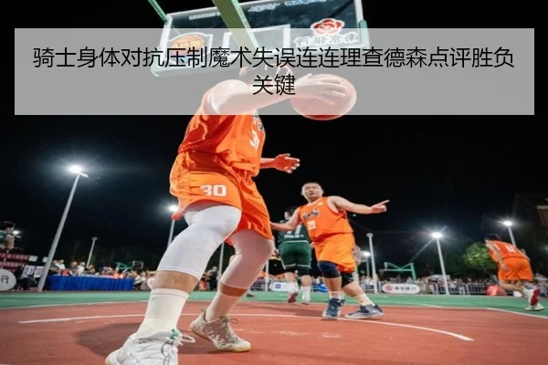 骑士身体对抗压制魔术失误连连理查德森点评胜负关键